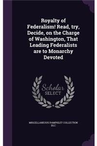 Royalty of Federalism! Read, try, Decide, on the Charge of Washington, That Leading Federalists are to Monarchy Devoted