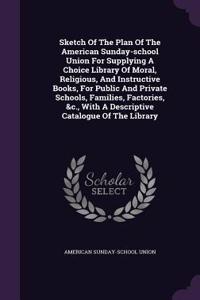 Sketch Of The Plan Of The American Sunday-school Union For Supplying A Choice Library Of Moral, Religious, And Instructive Books, For Public And Private Schools, Families, Factories, &c., With A Descriptive Catalogue Of The Library