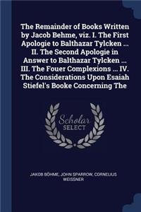 Remainder of Books Written by Jacob Behme, viz. I. The First Apologie to Balthazar Tylcken ... II. The Second Apologie in Answer to Balthazar Tylcken ... III. The Fouer Complexions ... IV. The Considerations Upon Esaiah Stiefel's Booke Concerning T