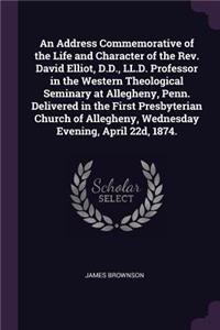 Address Commemorative of the Life and Character of the Rev. David Elliot, D.D., LL.D. Professor in the Western Theological Seminary at Allegheny, Penn. Delivered in the First Presbyterian Church of Allegheny, Wednesday Evening, April 22d, 1874.
