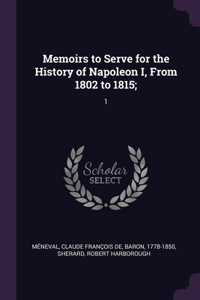 Memoirs to Serve for the History of Napoleon I, From 1802 to 1815;