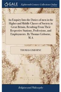 An Enquiry Into the Duties of men in the Higher and Middle Classes of Society in Great Britain, Resulting From Their Respective Stations, Professions, and Employments. By Thomas Gisborne, M.A
