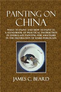 Painting on China: What to Paint and How to Paint It; A Hand-Book of Practical Instruction in Overglaze Painting for Amateurs in the Deco