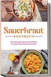 Sauerkraut Kochbuch: Die leckersten Sauerkraut Rezepte fur jeden Geschmack und Anlass - inkl. Fingerfood, Desserts & Getranken (German Edition)