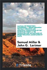 Manual of Presbytery: Comprising, I. Presbyterianism the Truly Primitive and Apostolic Constitution of the Church of Christ. II. the Character and Advantages of Presbyter