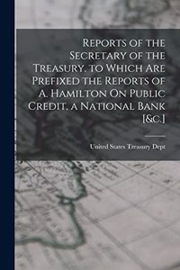 Reports of the Secretary of the Treasury. to Which Are Prefixed the Reports of A. Hamilton On Public Credit, a National Bank [&c.]