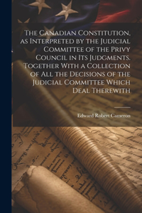 Canadian Constitution, as Interpreted by the Judicial Committee of the Privy Council in its Judgments. Together With a Collection of all the Decisions of the Judicial Committee Which Deal Therewith