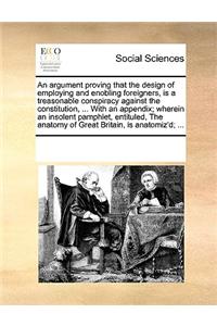 An Argument Proving That the Design of Employing and Enobling Foreigners, Is a Treasonable Conspiracy Against the Constitution, ... with an Appendix; Wherein an Insolent Pamphlet, Entituled, the Anatomy of Great Britain, Is Anatomiz'd; ...