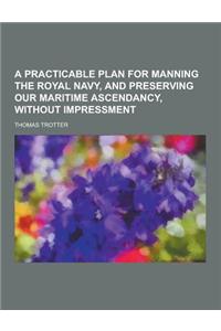 A Practicable Plan for Manning the Royal Navy, and Preserving Our Maritime Ascendancy, Without Impressment