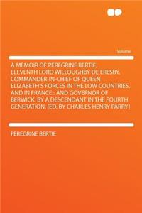 A Memoir of Peregrine Bertie, Eleventh Lord Willoughby de Eresby, Commander-In-Chief of Queen Elizabeth's Forces in the Low Countries, and in France: And Governor of Berwick. by a Descendant in the Fourth Generation. [Ed. by Charles Henry Parry]