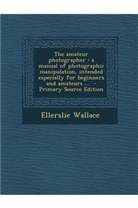 The Amateur Photographer: A Manual of Photographic Manipulation, Intended Especially for Beginners and Amateurs ...