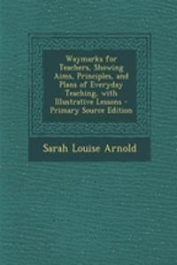 Waymarks for Teachers, Showing Aims, Principles, and Plans of Everyday Teaching, with Illustrative Lessons - Primary Source Edition