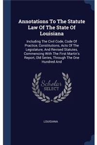 Annotations To The Statute Law Of The State Of Louisiana: Including The Civil Code, Code Of Practice, Constitutions, Acts Of The Legislature, And Revised Statutes, Commencing With The First Martin's Report,