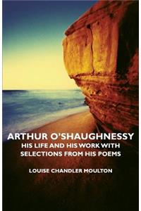 Arthur O'Shaughnessy - His Life and His Work with Selections from His Poems