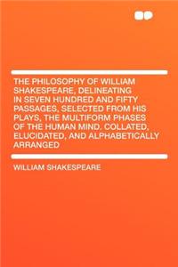 The Philosophy of William Shakespeare, Delineating in Seven Hundred and Fifty Passages, Selected from His Plays, the Multiform Phases of the Human Mind. Collated, Elucidated, and Alphabetically Arranged