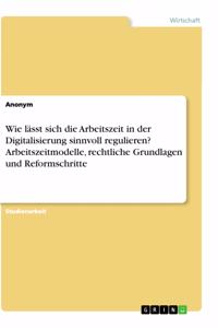 Wie lässt sich die Arbeitszeit in der Digitalisierung sinnvoll regulieren? Arbeitszeitmodelle, rechtliche Grundlagen und Reformschritte