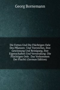 Die Fetten Und Die Fluchtigen Oele Des Pflanzen- Und Tierreiches, Ihre Gewinnung Und Reinigung, Ihre Eigenschaften Und Verwendung: Die Fluchtigen Oele . Das Vorkommen Der Fluchti (German Edition)