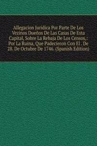 Allegacion Juridica Por Parte De Los Vezinos Duenos De Las Casas De Esta Capital, Sobre La Rebaja De Los Censos,: Por La Ruina, Que Padecieron Con El . De 28. De Octubre De 1746. (Spanish Edition)