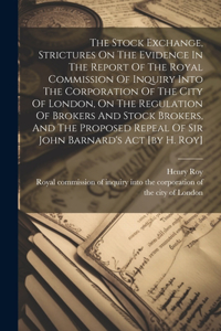 The Stock Exchange, Strictures On The Evidence In The Report Of The Royal Commission Of Inquiry Into The Corporation Of The City Of London, On The Regulation Of Brokers And Stock Brokers, And The Proposed Repeal Of Sir John Barnard's Act [by H. Roy