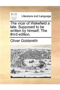 The Vicar of Wakefield a Tale. Supposed to Be Written by Himself. the Third Edition.