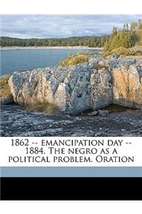 1862 -- Emancipation Day -- 1884. the Negro as a Political Problem. Oration