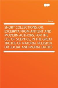 Short Collections; Or, Excerpta from Antient and Modern Authors, for the Use of Sceptics, in the Great Truths of Natural Religion, or Social and Moral Duties