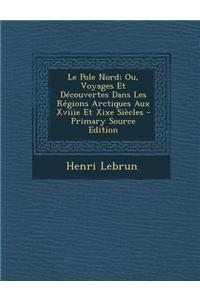 Le Pole Nord; Ou, Voyages Et Decouvertes Dans Les Regions Arctiques Aux Xviiie Et Xixe Siecles