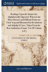 Readings Upon the Statute Law. Alphabetically Digested. Wherein the Most Obscure and Difficult Points Are Clear'd Up and Illustrated by Resolutions and Adjudg'd Cases, Taken from the Best Authorities Extant. Vol. III Volume 3 of 5