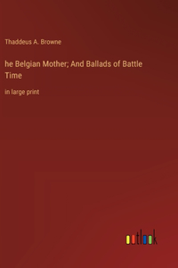 he Belgian Mother; And Ballads of Battle Time