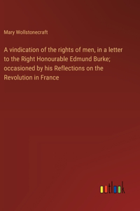 A vindication of the rights of men, in a letter to the Right Honourable Edmund Burke; occasioned by his Reflections on the Revolution in France