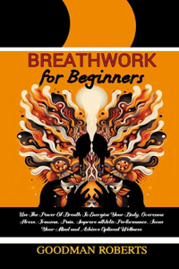 Breathwork for Beginners: Use The Power Of Breath To Energise Your Body, Overcome Stress, Trauma, Pain, Improve athletic Performance, Focus Your Mind and Achieve Optimal Well
