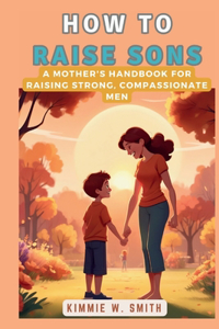 How to Raise Sons: A Mother's Handbook for Raising Strong, Compassionate Men: A Comprehensive Guide to Understanding and Nurturing Boys' Growth and Development