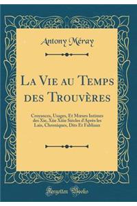 La Vie Au Temps Des Trouvï¿½res: Croyances, Usages, Et Moeurs Intimes Des Xie, Xiie Xiiie Siï¿½cles d'Aprï¿½s Les Lais, Chroniques, Dits Et Fabliaux (Classic Reprint)