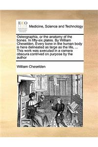 Osteographia, or the Anatomy of the Bones. in Fifty-Six Plates. by William Cheselden. Every Bone in the Human Body Is Here Delineated as Large as the Life, ... This Work Was Executed in a Camera Obscura Contrived on Purpose by the Author