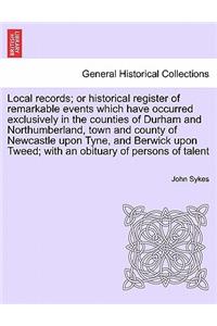 Local Records; Or Historical Register of Remarkable Events Which Have Occurred Exclusively in the Counties of Durham and Northumberland, Town and County of Newcastle Upon Tyne, and Berwick Upon Tweed; With an Obituary of Persons of Talent