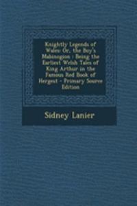 Knightly Legends of Wales: Or, the Boy's Mabinogion: Being the Earliest Welsh Tales of King Arthur in the Famous Red Book of Hergest - Primary Source Edition