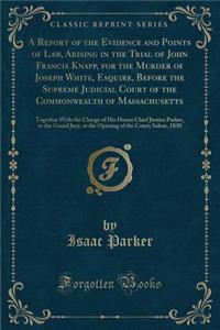 A Report of the Evidence and Points of Law, Arising in the Trial of John Francis Knapp, for the Murder of Joseph White, Esquire, Before the Supreme Judicial Court of the Commonwealth of Massachusetts