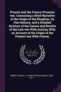 Prussia and the Franco-Prussian war. Containing a Brief Narrative of the Origin of the Kingdom, its Past History, and a Detailed Account of the Causes and Results of the Late war With Austria; With an Account of the Origin of the Present war With F