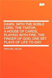Dawn, with the Noble Lord, the T5ator, a House of Cards, Playing with Fire, the Finger of God; One Set Plays of Life To-Day
