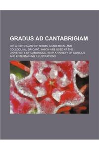 Gradus Ad Cantabrigiam; Or, a Dictionary of Terms, Academical and Colloquial, or Cant, Which Are Used at the University of Cambridge, with a Variety O