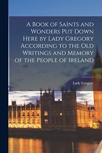 Book of Saints and Wonders Put Down Here by Lady Gregory According to the Old Writings and Memory of the People of Ireland