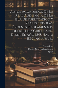 Autos Acordados De La Real Audiencia De La Isla De Puerto-rico Y Reales Cédulas, Órdenes, Reglamentos, Decretos Y Circulares Desde El Año 1858 Hasta 1862 Inclusive...