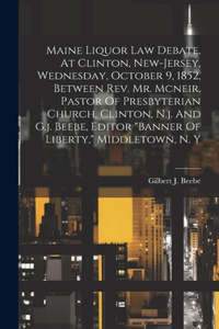 Maine Liquor Law Debate, At Clinton, New-jersey, Wednesday, October 9, 1852, Between Rev. Mr. Mcneir, Pastor Of Presbyterian Church, Clinton, N.j. And G.j. Beebe, Editor 