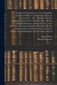 A Bibliographical Dictionary; Containing A Chronological Account ... of ... Books, in all Departments of Literature ... With Biographical Anecdotes ... the Whole of the Fourth Edition of Dr. Harwood's View of the Classics, With Innumerable Addition