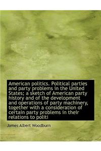 American Politics. Political Parties and Party Problems in the United States; A Sketch of American Party History and of the Development and Operations of Party Machinery, Together with a Consideration of Certain Party Problems in Their Relations to