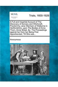 Full and Impartial Account of the Discovery of Sorcery and Witchcraft, Practis'd by Jane Wenham of Walkerne in Hertfordshire, Upon the Bodies of Anne Thorn, Anne Street, &C. the Proceedings Against Her from Her Being First Apprehended, Till She Was