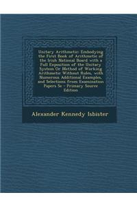 Unitary Arithmetic: Embodying the First Book of Arithmetic of the Irish National Board with a Full Exposition of the Unitary System or Method of Working Arithmetic Without Rules, with Numerous Additional Examples, and Selections from Examination Pa