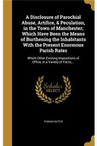 A Disclosure of Parochial Abuse, Artifice, & Peculation, in the Town of Manchester; Which Have Been the Means of Burthening the Inhabitants With the Present Enormous Parish Rates