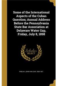 Some of the International Aspects of the Cuban Question; Annual Address Before the Pennsylvania State Bar Association at Delaware Water Gap, Friday, July 8, 1898
