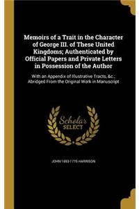 Memoirs of a Trait in the Character of George III. of These United Kingdoms; Authenticated by Official Papers and Private Letters in Possession of the Author